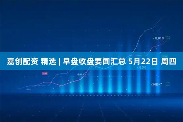 嘉创配资 精选 | 早盘收盘要闻汇总 5月22日 周四