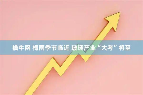 擒牛网 梅雨季节临近 玻璃产业“大考”将至