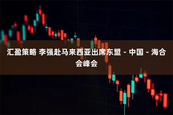 汇盈策略 李强赴马来西亚出席东盟－中国－海合会峰会