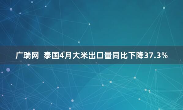 广瑞网  泰国4月大米出口量同比下降37.3%
