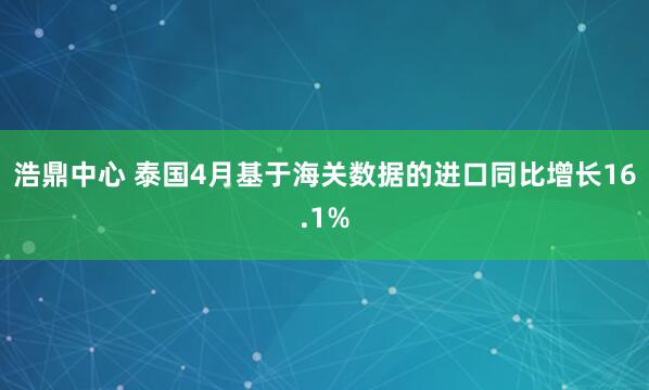 浩鼎中心 泰国4月基于海关数据的进口同比增长16.1%