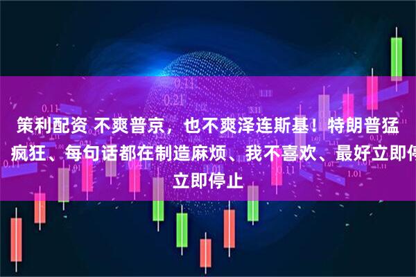 策利配资 不爽普京，也不爽泽连斯基！特朗普猛批：疯狂、每句话都在制造麻烦、我不喜欢、最好立即停止