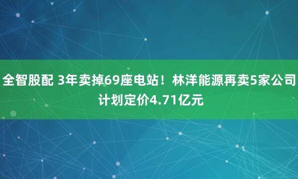 全智股配 3年卖掉69座电站！林洋能源再卖5家公司 计划定价4.71亿元