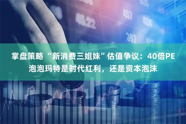 掌盘策略 “新消费三姐妹”估值争议：40倍PE泡泡玛特是时代红利，还是资本泡沫