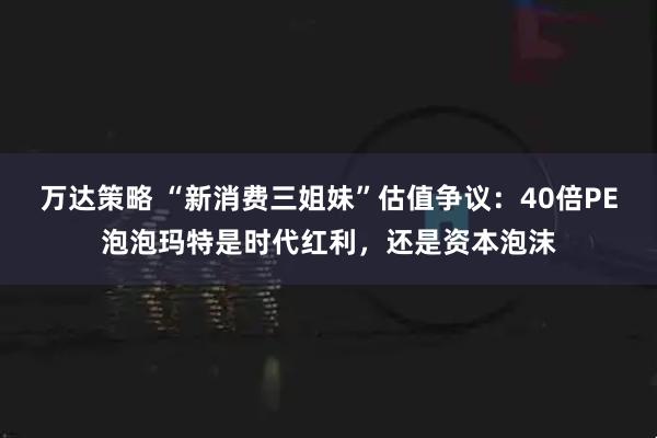 万达策略 “新消费三姐妹”估值争议：40倍PE泡泡玛特是时代红利，还是资本泡沫