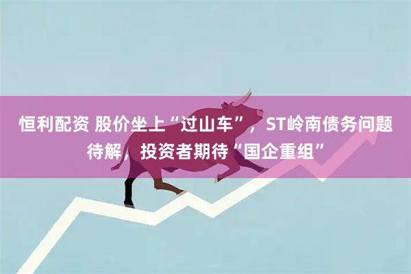 恒利配资 股价坐上“过山车”，ST岭南债务问题待解，投资者期待“国企重组”
