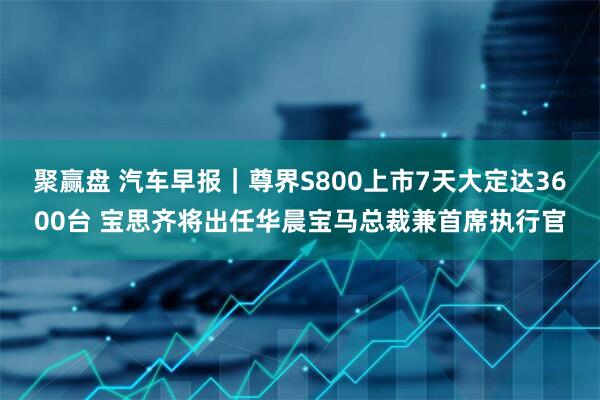 聚赢盘 汽车早报｜尊界S800上市7天大定达3600台 宝思齐将出任华晨宝马总裁兼首席执行官