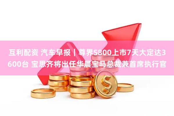 互利配资 汽车早报｜尊界S800上市7天大定达3600台 宝思齐将出任华晨宝马总裁兼首席执行官