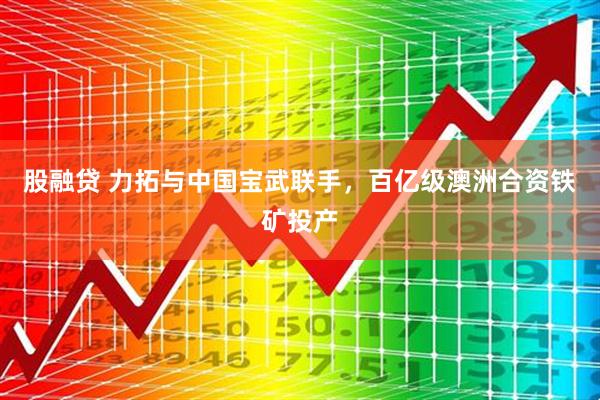 股融贷 力拓与中国宝武联手，百亿级澳洲合资铁矿投产