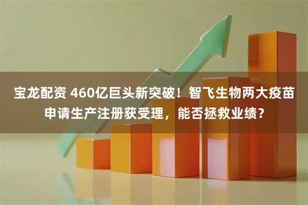 宝龙配资 460亿巨头新突破！智飞生物两大疫苗申请生产注册获受理，能否拯救业绩？