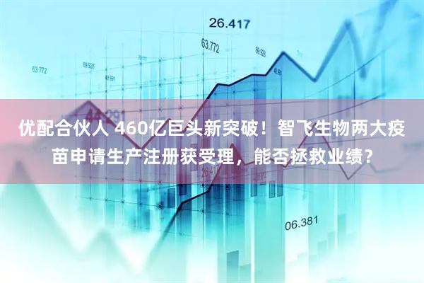 优配合伙人 460亿巨头新突破！智飞生物两大疫苗申请生产注册获受理，能否拯救业绩？