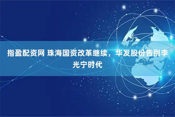 指盈配资网 珠海国资改革继续，华发股份告别李光宁时代
