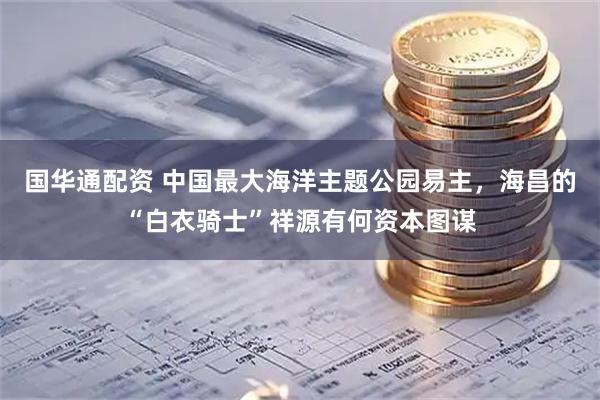 国华通配资 中国最大海洋主题公园易主，海昌的“白衣骑士”祥源有何资本图谋