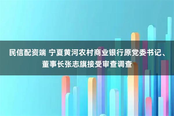 民信配资端 宁夏黄河农村商业银行原党委书记、董事长张志旗接受审查调查