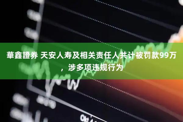 華鑫證券 天安人寿及相关责任人共计被罚款99万，涉多项违规行为