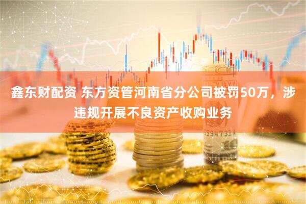 鑫东财配资 东方资管河南省分公司被罚50万，涉违规开展不良资产收购业务