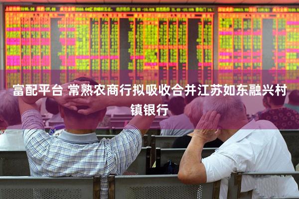 富配平台 常熟农商行拟吸收合并江苏如东融兴村镇银行