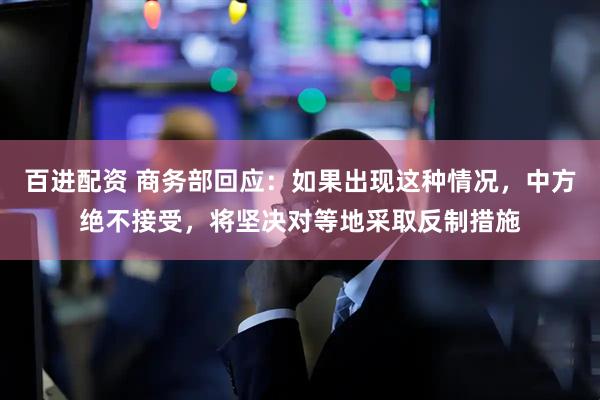 百进配资 商务部回应：如果出现这种情况，中方绝不接受，将坚决对等地采取反制措施