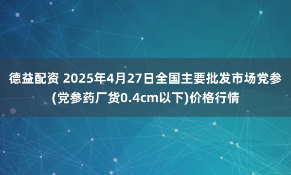德益配资 2025年4月27日全国主要批发市场党参(党参药厂货0.4cm以下)价格行情
