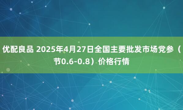 优配良品 2025年4月27日全国主要批发市场党参（节0.6-0.8）价格行情