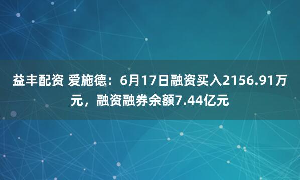 益丰配资 爱施德：6月17日融资买入2156.91万元，融资融券余额7.44亿元
