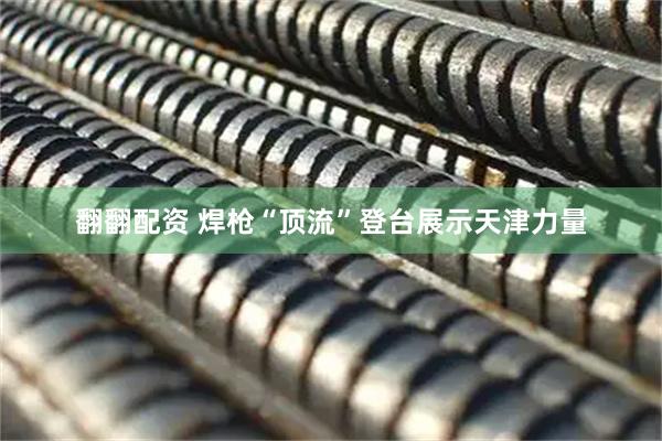 翻翻配资 焊枪“顶流”登台展示天津力量