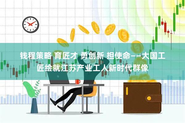 钱程策略 育匠才&#32;勇创新&#32;担使命——大国工匠绘就江苏产业工人新时代群像