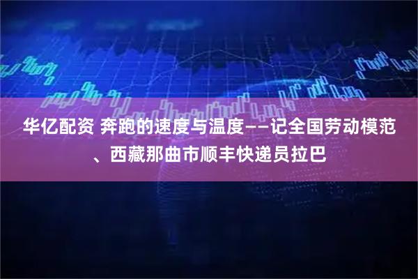 华亿配资 奔跑的速度与温度——记全国劳动模范、西藏那曲市顺丰快递员拉巴