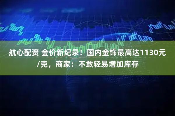 航心配资 金价新纪录！国内金饰最高达1130元/克，商家：不敢轻易增加库存