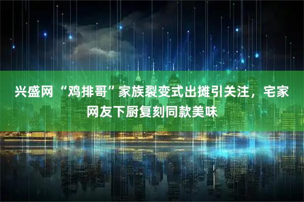 兴盛网 “鸡排哥”家族裂变式出摊引关注，宅家网友下厨复刻同款美味