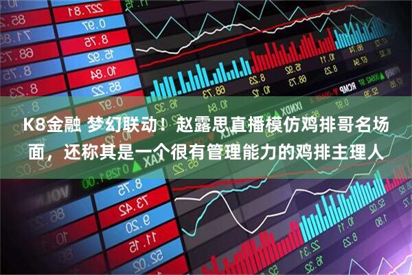 K8金融 梦幻联动！赵露思直播模仿鸡排哥名场面，还称其是一个很有管理能力的鸡排主理人