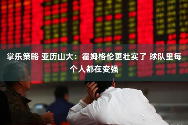 掌乐策略 亚历山大：霍姆格伦更壮实了 球队里每个人都在变强