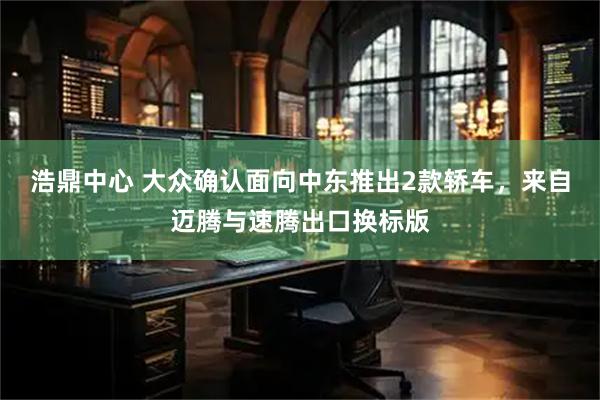 浩鼎中心 大众确认面向中东推出2款轿车，来自迈腾与速腾出口换标版