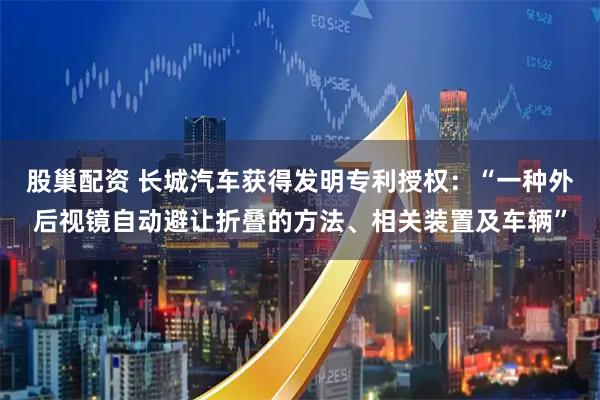 股巢配资 长城汽车获得发明专利授权：“一种外后视镜自动避让折叠的方法、相关装置及车辆”
