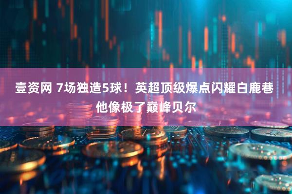 壹资网 7场独造5球！英超顶级爆点闪耀白鹿巷 他像极了巅峰贝尔