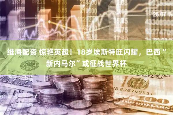 维海配资 惊艳英超！18岁埃斯特旺闪耀，巴西“新内马尔”或征战世界杯