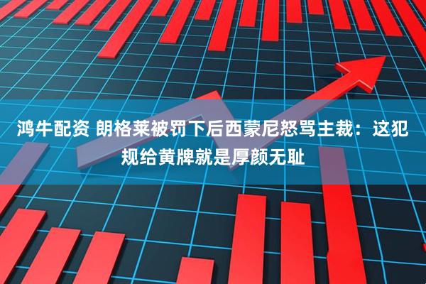 鸿牛配资 朗格莱被罚下后西蒙尼怒骂主裁：这犯规给黄牌就是厚颜无耻