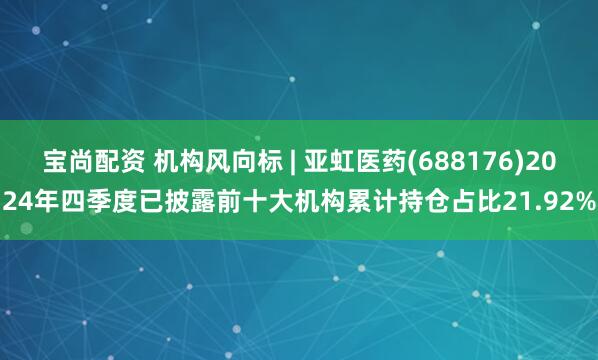 宝尚配资 机构风向标 | 亚虹医药(688176)2024年四季度已披露前十大机构累计持仓占比21.92%