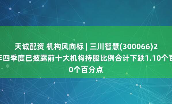 天诚配资 机构风向标 | 三川智慧(300066)2024年四季度已披露前十大机构持股比例合计下跌1.10个百分点