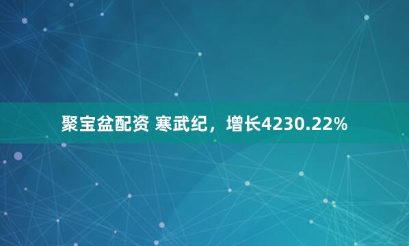 聚宝盆配资 寒武纪，增长4230.22%