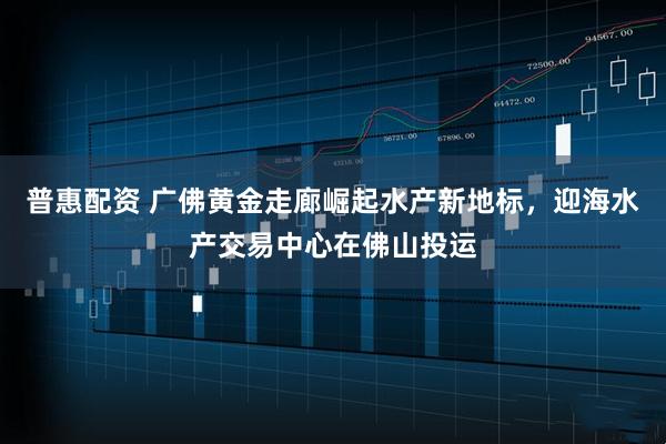 普惠配资 广佛黄金走廊崛起水产新地标，迎海水产交易中心在佛山投运