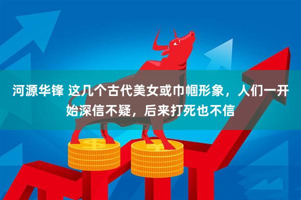 河源华锋 这几个古代美女或巾帼形象，人们一开始深信不疑，后来打死也不信