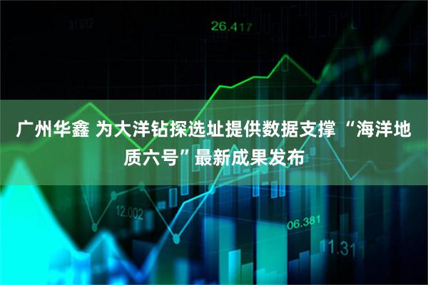 广州华鑫 为大洋钻探选址提供数据支撑 “海洋地质六号”最新成果发布