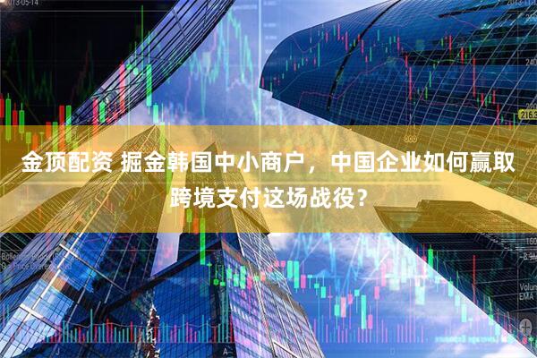 金顶配资 掘金韩国中小商户，中国企业如何赢取跨境支付这场战役？
