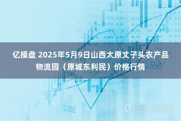 亿操盘 2025年5月9日山西太原丈子头农产品物流园（原城东利民）价格行情