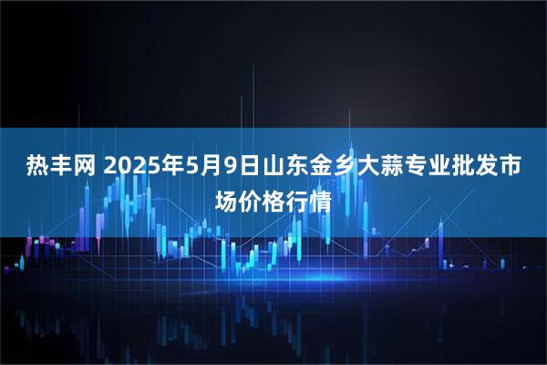 热丰网 2025年5月9日山东金乡大蒜专业批发市场价格行情