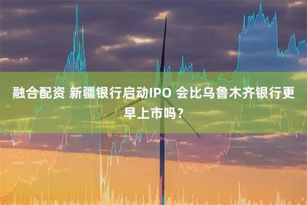 融合配资 新疆银行启动IPO 会比乌鲁木齐银行更早上市吗？