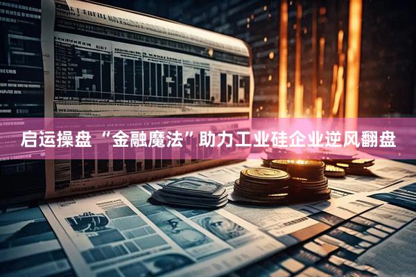 启运操盘 “金融魔法”助力工业硅企业逆风翻盘
