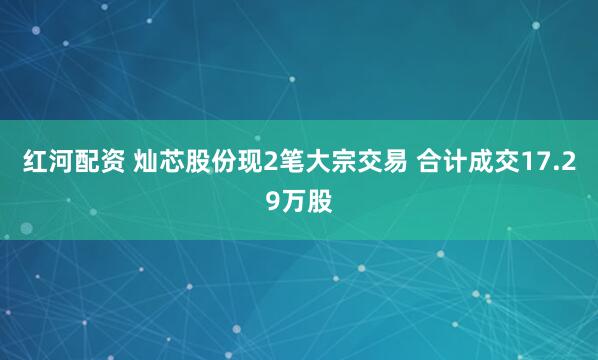 红河配资 灿芯股份现2笔大宗交易 合计成交17.29万股