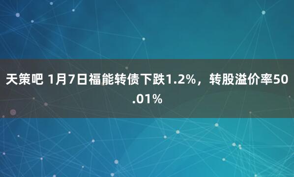 天策吧 1月7日福能转债下跌1.2%，转股溢价率50.01%
